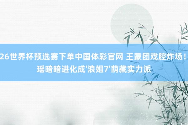 2026世界杯预选赛下单中国体彩官网 王蒙团戏腔炸场!陈瑶暗暗进化成'浪姐7'荫藏实力派