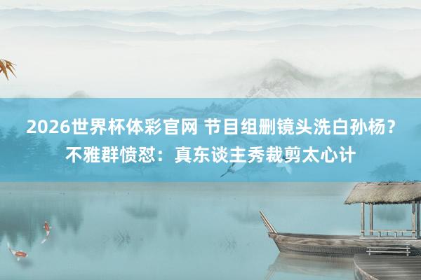 2026世界杯体彩官网 节目组删镜头洗白孙杨？不雅群愤怼：真东谈主秀裁剪太心计
