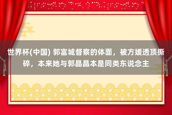 世界杯(中国) 郭富城督察的体面，被方媛透顶撕碎，本来她与郭晶晶本是同类东说念主