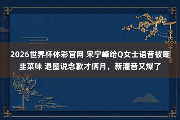 2026世界杯体彩官网 宋宁峰给Q女士语音被嘲韭菜味 退圈说念歉才俩月,新灌音又爆了