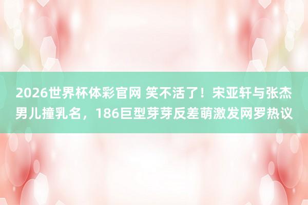 2026世界杯体彩官网 笑不活了！宋亚轩与张杰男儿撞乳名，186巨型芽芽反差萌激发网罗热议