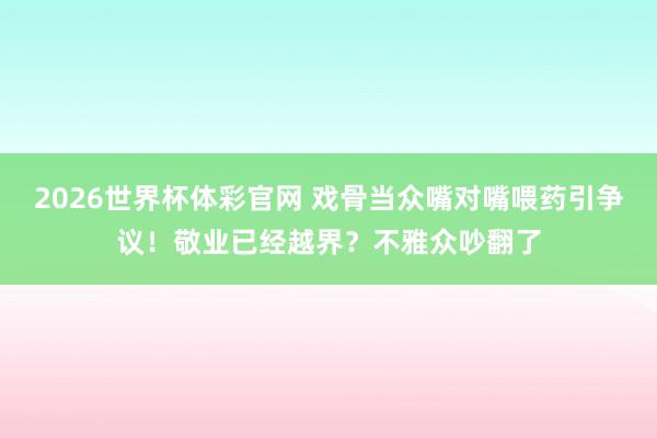 2026世界杯体彩官网 戏骨当众嘴对嘴喂药引争议！敬业已经越界？不雅众吵翻了