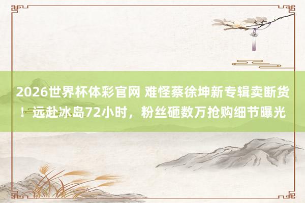 2026世界杯体彩官网 难怪蔡徐坤新专辑卖断货!远赴冰岛72小时,粉丝砸数万抢购细节曝光