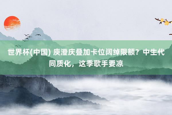 世界杯(中国) 庾澄庆叠加卡位阔绰限额?中生代同质化,这季歌手要凉