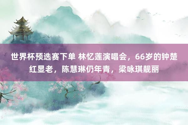 世界杯预选赛下单 林忆莲演唱会,66岁的钟楚红显老,陈慧琳仍年青,梁咏琪靓丽