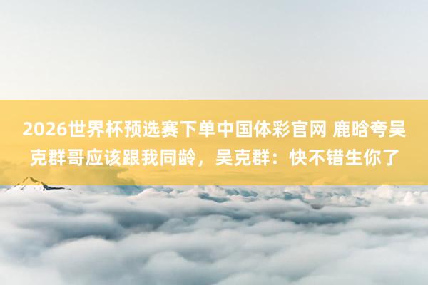 2026世界杯预选赛下单中国体彩官网 鹿晗夸吴克群哥应该跟我同龄，吴克群：快不错生你了