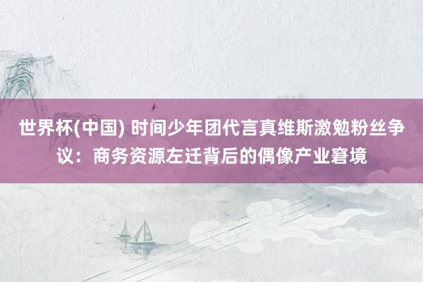 世界杯(中国) 时间少年团代言真维斯激勉粉丝争议:商务资源左迁背后的偶像产业窘境