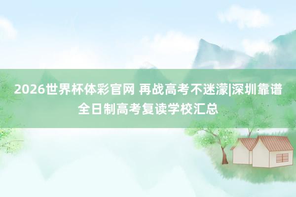 2026世界杯体彩官网 再战高考不迷濛|深圳靠谱全日制高考复读学校汇总