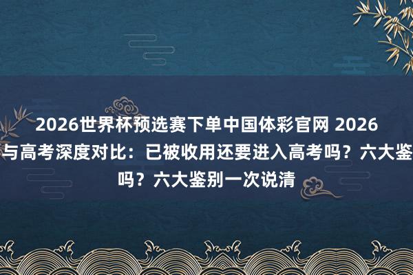 2026世界杯预选赛下单中国体彩官网 2026年湖南单招与高考深度对比:已被收用还要进入高考吗?六大鉴别一次说清