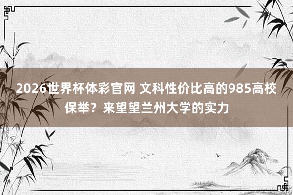 2026世界杯体彩官网 文科性价比高的985高校保举?来望望兰州大学的实力