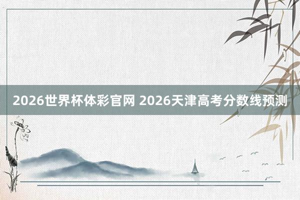 2026世界杯体彩官网 2026天津高考分数线预测