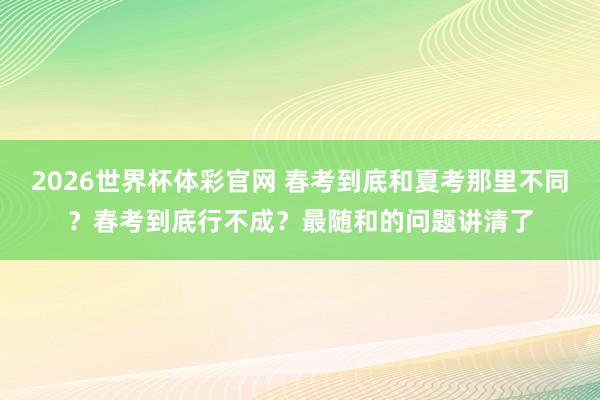 2026世界杯体彩官网 春考到底和夏考那里不同?春考到底行不成?最随和的问题讲清了