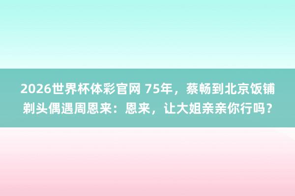 2026世界杯体彩官网 75年,蔡畅到北京饭铺剃头偶遇周恩来:恩来,让大姐亲亲你行吗?