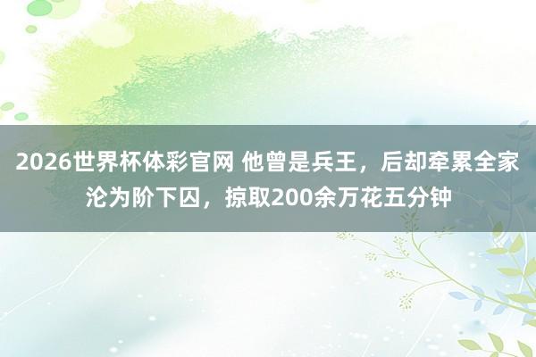 2026世界杯体彩官网 他曾是兵王，后却牵累全家沦为阶下囚，掠取200余万花五分钟