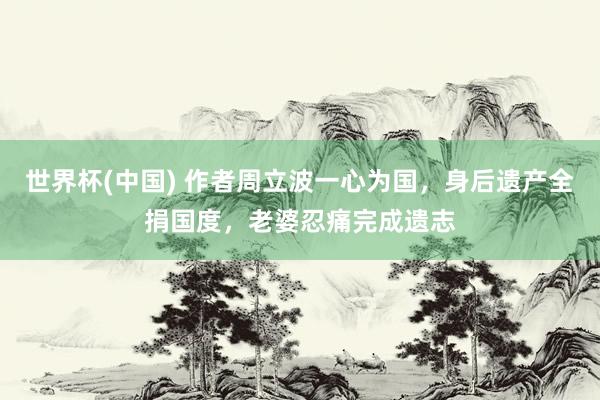 世界杯(中国) 作者周立波一心为国,身后遗产全捐国度,老婆忍痛完成遗志
