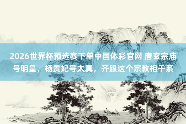 2026世界杯预选赛下单中国体彩官网 唐玄宗庙号明皇,杨贵妃号太真,齐跟这个宗教相干系