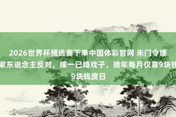 2026世界杯预选赛下单中国体彩官网 朱门令嫒不顾家东说念主反对，嫁一已婚戏子，晚年每月仅靠9块钱度日