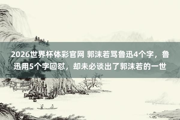 2026世界杯体彩官网 郭沫若骂鲁迅4个字,鲁迅用5个字回怼,却未必谈出了郭沫若的一世