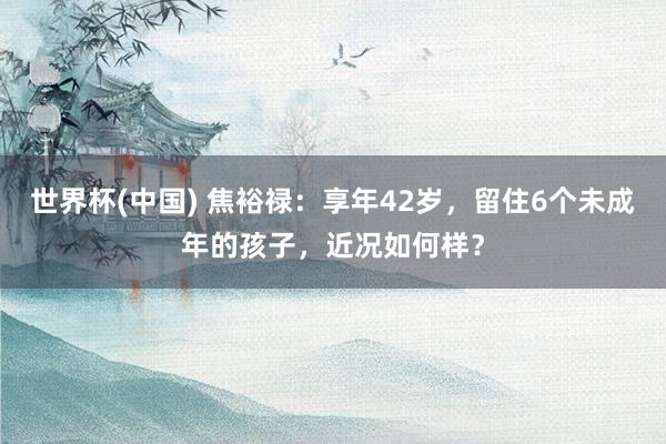 世界杯(中国) 焦裕禄:享年42岁,留住6个未成年的孩子,近况如何样?