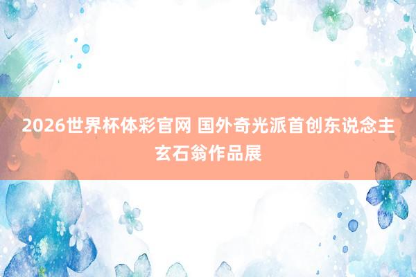 2026世界杯体彩官网 国外奇光派首创东说念主玄石翁作品展