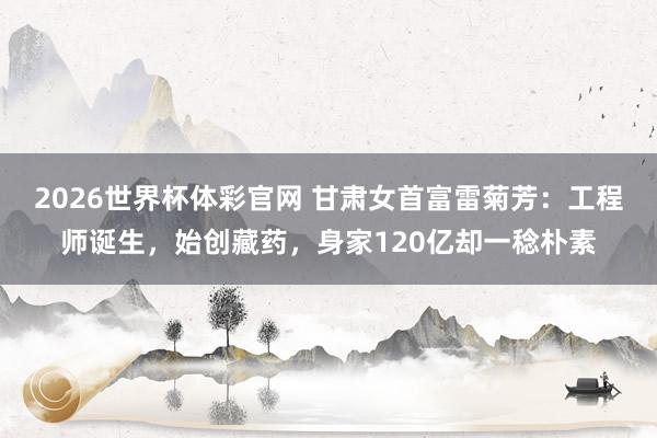 2026世界杯体彩官网 甘肃女首富雷菊芳:工程师诞生,始创藏药,身家120亿却一稔朴素