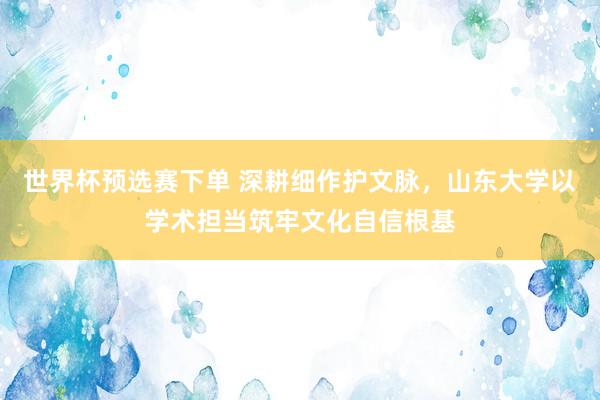 世界杯预选赛下单 深耕细作护文脉,山东大学以学术担当筑牢文化自信根基