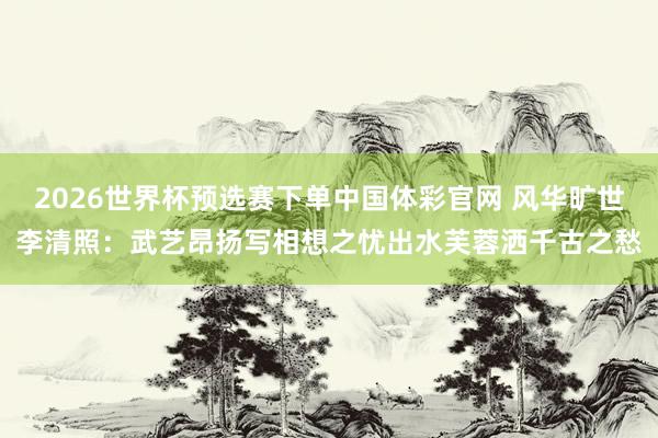 2026世界杯预选赛下单中国体彩官网 风华旷世李清照：武艺昂扬写相想之忧出水芙蓉洒千古之愁