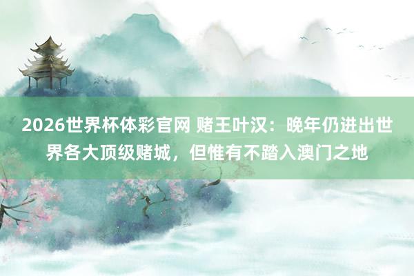 2026世界杯体彩官网 赌王叶汉:晚年仍进出世界各大顶级赌城,但惟有不踏入澳门之地