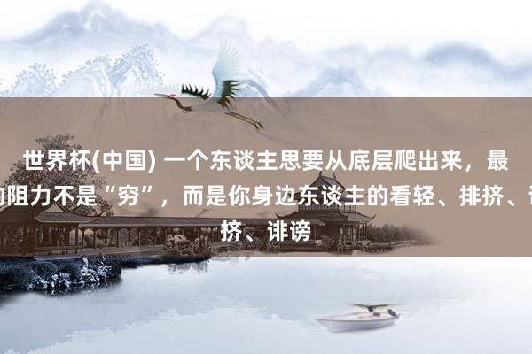 世界杯(中国) 一个东谈主思要从底层爬出来,最大的阻力不是“穷”,而是你身边东谈主的看轻、排挤、诽谤