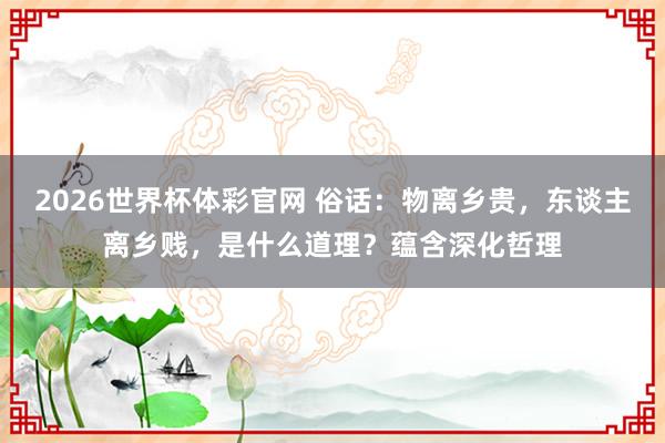 2026世界杯体彩官网 俗话：物离乡贵，东谈主离乡贱，是什么道理？蕴含深化哲理