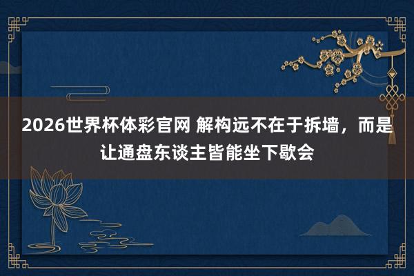 2026世界杯体彩官网 解构远不在于拆墙，而是让通盘东谈主皆能坐下歇会
