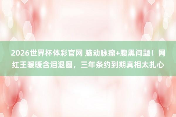 2026世界杯体彩官网 脑动脉瘤+腹黑问题!网红王暖暖含泪退圈,三年条约到期真相太扎心
