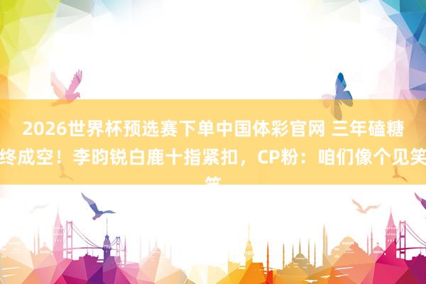 2026世界杯预选赛下单中国体彩官网 三年磕糖终成空！李昀锐白鹿十指紧扣，CP粉：咱们像个见笑