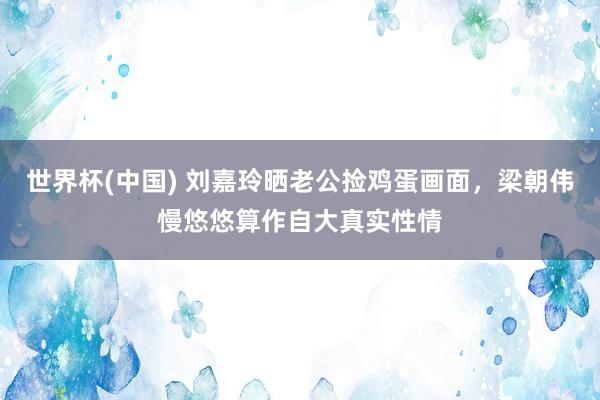 世界杯(中国) 刘嘉玲晒老公捡鸡蛋画面，梁朝伟慢悠悠算作自大真实性情