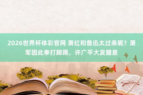 2026世界杯体彩官网 萧红和鲁迅太过亲昵?萧军因此拳打脚踢,许广平大发醋意