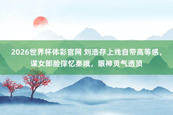 2026世界杯体彩官网 刘浩存上线自带高等感，谋女郎脸撑忆秦娥，眼神灵气透顶
