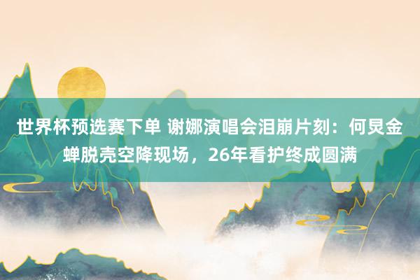 世界杯预选赛下单 谢娜演唱会泪崩片刻：何炅金蝉脱壳空降现场，26年看护终成圆满