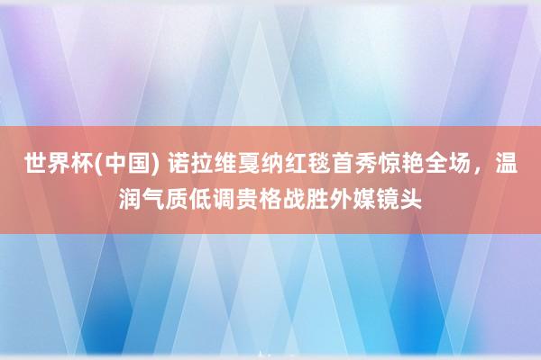 世界杯(中国) 诺拉维戛纳红毯首秀惊艳全场,温润气质低调贵格战胜外媒镜头
