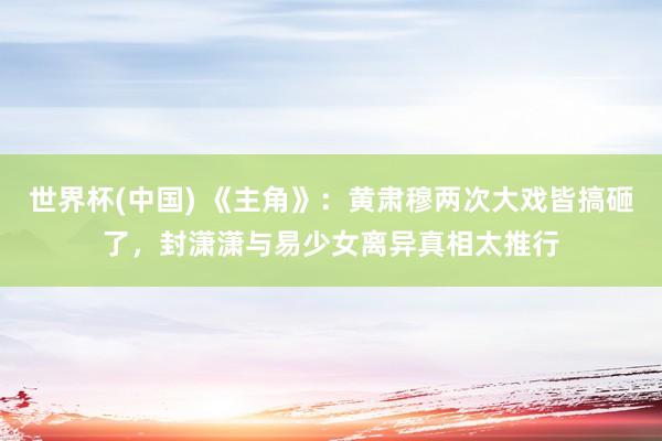 世界杯(中国) 《主角》：黄肃穆两次大戏皆搞砸了，封潇潇与易少女离异真相太推行