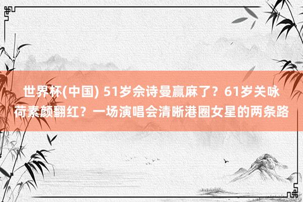 世界杯(中国) 51岁佘诗曼赢麻了？61岁关咏荷素颜翻红？一场演唱会清晰港圈女星的两条路
