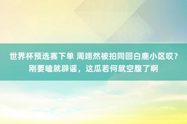 世界杯预选赛下单 周翊然被拍同回白鹿小区哎?刚要嗑就辟谣,这瓜若何就空腹了啊