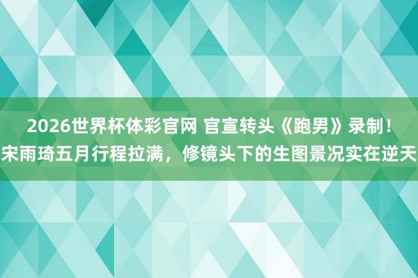 2026世界杯体彩官网 官宣转头《跑男》录制！宋雨琦五月行程拉满，修镜头下的生图景况实在逆天