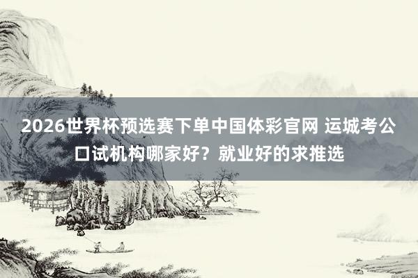 2026世界杯预选赛下单中国体彩官网 运城考公口试机构哪家好?就业好的求推选