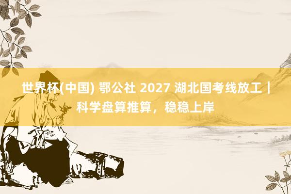 世界杯(中国) 鄂公社 2027 湖北国考线放工｜科学盘算推算，稳稳上岸
