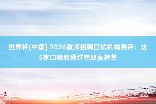 世界杯(中国) 2026教师招聘口试机构测评:这5家口碑和通过率双高榜单