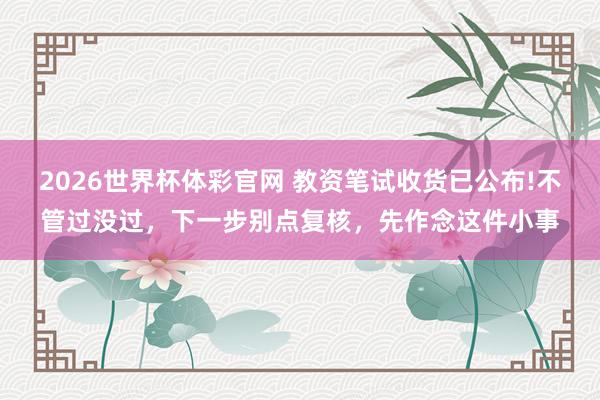 2026世界杯体彩官网 教资笔试收货已公布!不管过没过,下一步别点复核,先作念这件小事