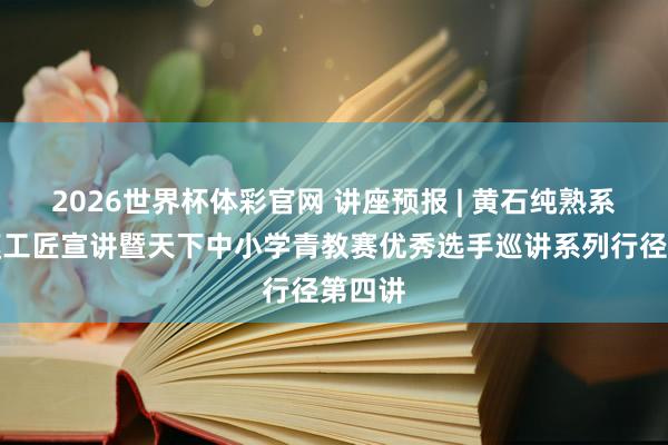 2026世界杯体彩官网 讲座预报 | 黄石纯熟系统劳模工匠宣讲暨天下中小学青教赛优秀选手巡讲系列行径第四讲