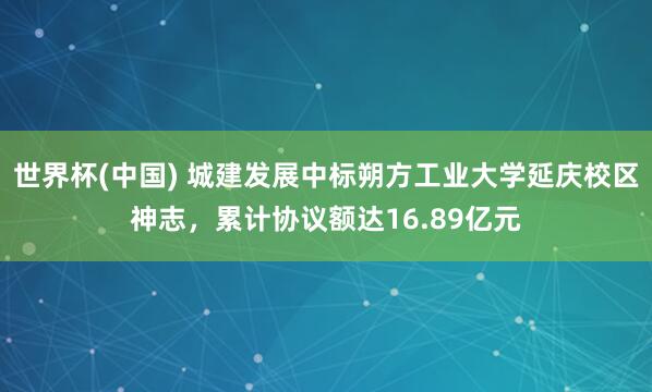 世界杯(中国) 城建发展中标朔方工业大学延庆校区神志,累计协议额达16.89亿元