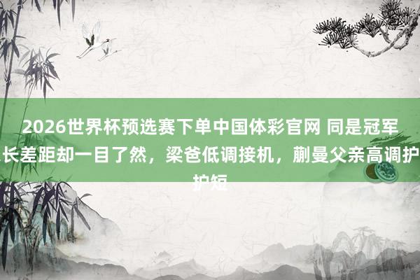 2026世界杯预选赛下单中国体彩官网 同是冠军家长差距却一目了然，梁爸低调接机，蒯曼父亲高调护短