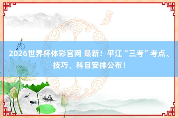 2026世界杯体彩官网 最新!平江“三考”考点、技巧、科目安排公布!
